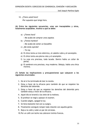 EXPRESIÓN ESCRITA: EJERCICIOS DE COHERENCIA, COHESIÓN Y ADECUACIÓN

                                                   José Joaquín Martínez Egido


   12. -¿Tiene usted hora?
       -Por supuesto que tengo hora.


(6) Entre las siguientes secuencias, unas son inaceptables y otras,
totalmente aceptables. Analice a qué se debe:


      a) -¿Tienes hora?
         - Me acabo de comprar unos zapatos
      b) -¿Tienes hambre?
         - Me acabo de comer un bocadillo
      c) ¿Me estás oyendo?
         - Ya voy
      d) El chico tenía un tren eléctrico, el cabello rubio y el sarampión.
      e) El chico tenía una pierna rota y el sarampión.
      f) La caja era preciosa, toda lacada. Dentro había un collar de
         perlas.
      g) El sombrero era precioso, muy moderno. Debajo, había una chica
         morena.


(7) Señale las implicaciones y presuposiciones que subyacen a los
siguientes enunciados:


   1. No sé si ha terminado de leer la novela.
   2. Estoy a favor de la eficacia pero también de que se respeten los
      derechos del detenido.
   3. Estoy a favor de que se respeten los derechos del detenido pero
      también estoy a favor de la eficacia.
   4. Aquel día se levantó a las siete de la mañana.
   5. El profesor se negó a aplazar el examen.
   6. Cuando salgáis, apagad la luz.
   7. Se lleva bastante mal con su suegra.
   8. Finalmente consiguió romper toda relación con aquella gente.
   9. Baja a la calle y sube un par de cervezas.
   10.Por un café con leche nos cobraron treinta francos.




                                                                           10
 