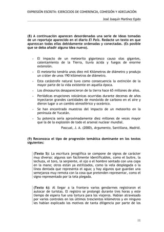 EXPRESIÓN ESCRITA: EJERCICIOS DE COHERENCIA, COHESIÓN Y ADECUACIÓN

                                                     José Joaquín Martínez Egido




(8) A continuación aparecen desordenadas una serie de ideas tomadas
de un reportaje aparecido en el diario El País. Redacte un texto en que
aparezcan todas ellas debidamente ordenadas y conectadas. (Es posible
que se deba añadir alguna idea nueva).


   -     El impacto de un meteorito gigantesco causo olas gigantes,
         calentamiento de la Tierra, lluvia ácida y fuegos de enorme
         extensión.
   -     El meteorito tendría unos diez mil Kilómetros de diámetro y produjo
         un cráter de unos 190 kilómetros de diámetro.
   -     Esta catástrofe natural tuvo como consecuencia la extinción de la
         mayor parte de la vida existente en aquella época.
   -     Los dinosaurios desaparecieron de la tierra hace 65 millones de años.
   -     Periódicas erupciones volcánicas ocurridas durante decenas de años
         inyectaron grandes cantidades de monóxido de carbono en el aire y
         dieron lugar a un cambio atmosférico y oceánico.
   -     Se han encontrado muestras del impacto de un meteorito en la
         península de Yucatán.
   -     Su potencia sería aproximadamente diez millones de veces mayor
         que la de la explosión de todo el arsenal nuclear mundial.
                         Pascual, J. A. (2000), Argumento, Santillana, Madrid.


(9) Reconozca el tipo de progresión temática dominante en los textos
siguientes:


       (Texto 5): La escritura jeroglífica se compone de signos de carácter
       muy diverso: algunos son fácilmente identificables, como el buitre, la
       lechuza, el toro, la serpiente, el ojo o el hombre sentado con una copa
       en la mano; otros están ya estilizados, como la vela desplegada o la
       línea dentada que representa el agua; y hay algunos que guardan una
       semejanza muy remota con la cosa que pretenden representar, como el
       signo representado por la tela plegada.


       (Texto 6): Al llegar a la frontera varios gendarmes registraron el
       autocar de turistas. El registro se prolongó durante tres horas y este
       tiempo de espera fue una tortura para los viajeros. Habían atravesado
       por varios controles en los últimos trescientos kilómetros y en ninguno
       les habían explicado los motivos de tanta diligencia por parte de los




                                                                             11
 