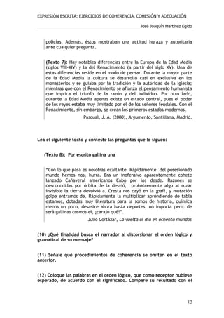 EXPRESIÓN ESCRITA: EJERCICIOS DE COHERENCIA, COHESIÓN Y ADECUACIÓN

                                                 José Joaquín Martínez Egido


    policías. Además, éstos mostraban una actitud huraza y autoritaria
    ante cualquier pregunta.


    (Texto 7): Hay notables diferencias entre la Europa de la Edad Media
    (siglos VIII-XIV) y la del Renacimiento (a partir del siglo XV). Una de
    estas diferencias reside en el modo de pensar. Durante la mayor parte
    de la Edad Media la cultura se desarrolló casi en exclusiva en los
    monasterios y se guiaba por la tradición y la autoridad de la Iglesia;
    mientras que con el Renacimiento se afianza el pensamiento humanista
    que implica el triunfo de la razón y del individuo. Por otro lado,
    durante la Edad Media apenas existe un estado central, pues el poder
    de los reyes estaba muy limitado por el de los señores feudales. Con el
    Renacimiento, sin embargo, se crean los primeros estados modernos.
                      Pascual, J. A. (2000), Argumento, Santillana, Madrid.



Lea el siguiente texto y conteste las preguntas que le siguen:


   (Texto 8): Por escrito gallina una


    “Con lo que pasa es nosotras exaltante. Rápidamente del posesionado
    mundo hemos nos, hurra. Era un inofensivo aparentemente cohete
    lanzado Cañaveral americanos Cabo por los desde. Razones se
    desconocidas por órbita de la desvió, probablemente algo al rozar
    invisible la tierra devolvió a. Cresta nos cayó en la ¡paf!, y mutación
    golpe entramos de. Rápidamente la multiplicar aprendiendo de tabla
    estamos, dotadas muy literatura para la somos de historia, química
    menos un poco, desastre ahora hasta deportes, no importa pero: de
    será gallinas cosmos el, ¡carajo qué!”.
                        Julio Cortázar, La vuelta al día en ochenta mundos


(10) ¿Qué finalidad busca el narrador al distorsionar el orden lógico y
gramatical de su mensaje?


(11) Señale qué procedimientos de coherencia se omiten en el texto
anterior.


(12) Coloque las palabras en el orden lógico, que como receptor hubiese
esperado, de acuerdo con el significado. Compare su resultado con el



                                                                         12
 