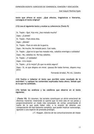 EXPRESIÓN ESCRITA: EJERCICIOS DE COHERENCIA, COHESIÓN Y ADECUACIÓN

                                                    José Joaquín Martínez Egido


texto que ofrece el autor. ¿Qué efectos, lingüísticos o literarios,
conseguía el texto original?


(13) Lea el siguiente texto y evalúe su coherencia (Texto 9)


Sr. Tepán.- Qué, hijo mío, ¿has matado mucho?
Zapo.- ¿Cuándo?
Sr. Tepán.- Pues estos días.
Zapo.- ¿Dónde?
Sr. Tepán.- Pues en esto de la guerra.
Zapo.- No mucho. He matado poco. Casi nada.
Sr. Tepán.- ¿Qué es lo que has matado más, caballos enemigos o soldados?
Zapo.- No, caballos no. No hay caballos.
Sr. Tepán.- ¿Y soldados?
Zapo.- A lo mejor.
Sr. Tepán.- ¿A lo mejor? ¿Es que no estás seguro?
Zapo.- Sí, es que disparo sin mirar. (pausa) De todas formas, disparo muy
poco.
                                           Fernando Arrabal, Pic-nic, Cátedra


(14) Vuelva a redactar el texto que escribió como resultado de la
actividad 1 y aplique los contenidos explicados hasta ahora. Señale qué
es lo que ha cambiado.


(15) Señale las anáforas y las catáforas que observe en el texto
siguiente:


 (Texto 10) En resumen, los seriales constituyen un alivio emocional de
distintas maneras: mostrando al oyente que no está solo en sus penas y
proporcionalmente un modo más consolador de verlas; presentando el
sueño de la que pudo haber sido; o la ocasión de obtener una
compensación de tipo bastante complejo, que puede implicar autocastigo,
agresión o una especie de prestado prestigio.
                     J.T. Klapper, Efectos de las comunicacionones de masas




                                                                            13
 