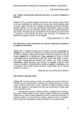 EXPRESIÓN ESCRITA: EJERCICIOS DE COHERENCIA, COHESIÓN Y ADECUACIÓN

                                                   José Joaquín Martínez Egido


(16) Señale los elementos deícticos del texto, su función (temporal o
espacial):


(Texto 11) Es muy difícil imaginar el porvenir. Isaac Asimov editó un libro
en el que recopilaba las visiones que se tenían hace varias décadas sobre
el futuro. ¿Qué se hizo de esas ciudades erizadas de rascacielos unidos por
gráciles puentes, por las que sobrevolaban helicópteros, según se había
profetizado para los años sesenta? ¿Dónde están esos robots domésticos
que harían el trabajo de casa, permitiendo a los humanos una vida de ocio
y creación? ¿Y las colonias de Marte, que aliviarían el excedente de
población mundial? No están. No han llegado.
                                               El país dominical, 21-4 -1996


(17) Determine a qué mecanismos de cohesión responden las palabras
en negrita de este texto


(Texto 12): La agresión maligna no es instintiva sino que se aprende, se
adquiere. Las semillas de la violencia se siembran en los primeros años de
la vida, se cultivan y desarrollan durante la infancia y empiezan a dar sus
frutos malignos en la adolescencia. Estas simientes se nutren y crecen
estimuladas por los ingredientes crueles del medio hasta llegar a formar
una parte inseparable del carácter del adulto. Los seres humanos
heredamos rasgos genéticos que influyen en nuestro carácter. Pero
nuestros complejos comportamientos desde el sadismo al altruismo, son
el producto de un largo proceso evolutivo condicionado por las fuerzas
sociales y la cultura.
                                   Rojas Marcos, Las semillas de la violencia


(18) Corrija el siguiente texto:


(Texto 13): En este momento, Carlos, que estaba muy nervioso, llamó por
teléfono a Luisa, hermana de su alumno Luis, porque quería ver a Luisa.
Luisa le dijo a Carlos que en este momento no podía. Entonces Carlos
llamó por teléfono a su alumno Luis para que convenciera a Luisa; pero
Luis no estaba en casa.
       Desesperado, llamó por teléfono a Pedro, compañero de la infancia;
por suerte, Pedro estaba en casa. Carlos le pidió a Pedro que necesitaba
hablar con él. Carlos y Pedro quedaron en verse al lado de la estación. La
estación estaba a las afueras de la ciudad y deberían tomar un autobús;
pero a Carlos no le gustaba el autobús y decidió ir en su propio coche.




                                                                           14
 