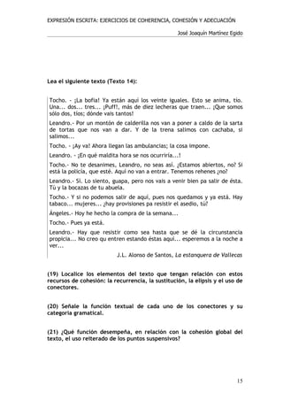 EXPRESIÓN ESCRITA: EJERCICIOS DE COHERENCIA, COHESIÓN Y ADECUACIÓN

                                                  José Joaquín Martínez Egido




Lea el siguiente texto (Texto 14):


Tocho. - ¡La bofia! Ya están aquí los veinte iguales. Esto se anima, tío.
Una... dos... tres... ¡Puff!, más de diez lecheras que traen... ¡Que somos
sólo dos, tíos; dónde vais tantos!
Leandro.- Por un montón de calderilla nos van a poner a caldo de la sarta
de tortas que nos van a dar. Y de la trena salimos con cachaba, si
salimos...
Tocho. - ¡Ay va! Ahora llegan las ambulancias; la cosa impone.
Leandro. - ¡En qué maldita hora se nos ocurriría...!
Tocho.- No te desanimes, Leandro, no seas así. ¿Estamos abiertos, no? Si
está la policía, que esté. Aquí no van a entrar. Tenemos rehenes ¿no?
Leandro.- Sí. Lo siento, guapa, pero nos vais a venir bien pa salir de ésta.
Tú y la bocazas de tu abuela.
Tocho.- Y si no podemos salir de aquí, pues nos quedamos y ya está. Hay
tabaco... mujeres... ¿hay provisiones pa resistir el asedio, tú?
Ángeles.- Hoy he hecho la compra de la semana...
Tocho.- Pues ya está.
Leandro.- Hay que resistir como sea hasta que se dé la circunstancia
propicia... No creo qu entren estando éstas aquí... esperemos a la noche a
ver...
                           J.L. Alonso de Santos, La estanquera de Vallecas


(19) Localice los elementos del texto que tengan relación con estos
recursos de cohesión: la recurrencia, la sustitución, la elipsis y el uso de
conectores.


(20) Señale la función textual de cada uno de los conectores y su
categoría gramatical.


(21) ¿Qué función desempeña, en relación con la cohesión global del
texto, el uso reiterado de los puntos suspensivos?




                                                                          15
 