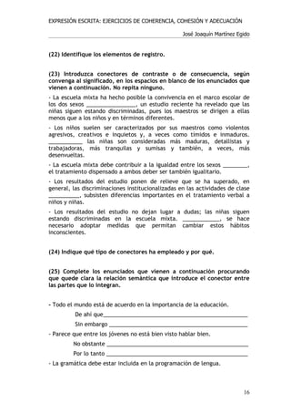 EXPRESIÓN ESCRITA: EJERCICIOS DE COHERENCIA, COHESIÓN Y ADECUACIÓN

                                                   José Joaquín Martínez Egido


(22) Identifique los elementos de registro.


(23) Introduzca conectores de contraste o de consecuencia, según
convenga al significado, en los espacios en blanco de los enunciados que
vienen a continuación. No repita ninguno.
- La escuela mixta ha hecho posible la convivencia en el marco escolar de
los dos sexos ________________, un estudio reciente ha revelado que las
niñas siguen estando discriminadas, pues los maestros se dirigen a ellas
menos que a los niños y en términos diferentes.
- Los niños suelen ser caracterizados por sus maestros como violentos
agresivos, creativos e inquietos y, a veces como tímidos e inmaduros.
___________ las niñas son consideradas más maduras, detallistas y
trabajadoras, más tranquilas y sumisas y también, a veces, más
desenvueltas.
- La escuela mixta debe contribuir a la igualdad entre los sexos ________,
el tratamiento dispensado a ambos deber ser también igualitario.
- Los resultados del estudio ponen de relieve que se ha superado, en
general, las discriminaciones institucionalizadas en las actividades de clase
__________, subsisten diferencias importantes en el tratamiento verbal a
niños y niñas.
- Los resultados del estudio no dejan lugar a dudas; las niñas siguen
estando discriminadas en la escuela mixta. ____________, se hace
necesario adoptar medidas que permitan cambiar estos hábitos
inconscientes.


(24) Indique qué tipo de conectores ha empleado y por qué.


(25) Complete los enunciados que vienen a continuación procurando
que quede clara la relación semántica que introduce el conector entre
las partes que lo integran.


- Todo el mundo está de acuerdo en la importancia de la educación.
          De ahí que_______________________________________________
          Sin embargo _____________________________________________
- Parece que entre los jóvenes no está bien visto hablar bien.
         No obstante ______________________________________________
         Por lo tanto ______________________________________________
- La gramática debe estar incluida en la programación de lengua.



                                                                           16
 