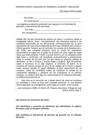 EXPRESIÓN ESCRITA: EJERCICIOS DE COHERENCIA, COHESIÓN Y ADECUACIÓN

                                                   José Joaquín Martínez Egido


         Ahora bien_______________________________________________
          En consecuencia __________________________________________
- Las asignaturas optativas pretender dar respuesta a la diversidad de
aptitudes y motivaciones del alumnado.
          Con todo _______________________________________________
       Por consiguiente ____________________________________________


(Texto 15): No hay confrontación política sin teatro. La política, desde la
antigüedad clásica, tiene necesariamente una dimensión teatral y las
campañas electorales de las democracias contemporáneas son el gran
espectáculo de unos actores depositarios de lo que llamamos bien común o
interés general. Siempre que se controlen los excesos de la banalización y
del ruido, una campaña electoral tiene la virtud de representar
abiertamente la pugna por el poder de acuerdo con unas reglas de juego
claras que todos aceptan. Frente a los que tienen a ver las campañas como
algo hueco y artificioso, los periodistas acostumbramos a presenciarlas
como la ocasión de oro para que los que tienen un proyecto político lo
defiendan, se den a conocer y puedan llegar a la gente. Que los políticos
suban al escenario no es algo negativo, al contrario. El teatro no es
sinónimo de mentira aunque se sirva de los códigos de la ficción y alguno
malos actores pierdan el papel. Mediante el gran espectáculo de las
campaña, todos los candidatos tratan de transmitir la verdad de su
compromiso ideológico y personal con los ciudadanos. Si un político
traspasa, es creíble y dice algo con autenticidad en el momento adecuado,
el público conectará con él.
      Este libro es la narración por y desde dentro de cómo se construye
un candidato y cómo se hace una campaña electoral. Es una historia
afortunada para sus protagonistas, pues acaba en triunfo, como se sabe.
 Juan Campmany (2005): El Efecto ZP, Planeta, Barcelona. Prólogo de José
                                                   Antich Valero, pág. 9.



(26) Analice los conectores del texto.


(27) Identifique y comente los elementos que identifiquen el registro
del texto y que le otorguen cohesión.


(28) Justifique la distribución de párrafos de acuerdo con la cohesión
del texto.




                                                                           17
 