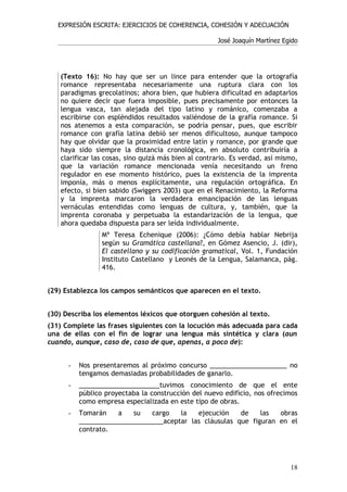 EXPRESIÓN ESCRITA: EJERCICIOS DE COHERENCIA, COHESIÓN Y ADECUACIÓN

                                                      José Joaquín Martínez Egido




   (Texto 16): No hay que ser un lince para entender que la ortografía
   romance representaba necesariamente una ruptura clara con los
   paradigmas grecolatinos; ahora bien, que hubiera dificultad en adaptarlos
   no quiere decir que fuera imposible, pues precisamente por entonces la
   lengua vasca, tan alejada del tipo latino y románico, comenzaba a
   escribirse con espléndidos resultados valiéndose de la grafía romance. Si
   nos atenemos a esta comparación, se podría pensar, pues, que escribir
   romance con grafía latina debió ser menos dificultoso, aunque tampoco
   hay que olvidar que la proximidad entre latín y romance, por grande que
   haya sido siempre la distancia cronológica, en absoluto contribuiría a
   clarificar las cosas, sino quizá más bien al contrario. Es verdad, así mismo,
   que la variación romance mencionada venía necesitando un freno
   regulador en ese momento histórico, pues la existencia de la imprenta
   imponía, más o menos explícitamente, una regulación ortográfica. En
   efecto, si bien sabido (Swiggers 2003) que en el Renacimiento, la Reforma
   y la imprenta marcaron la verdadera emancipación de las lenguas
   vernáculas entendidas como lenguas de cultura, y, también, que la
   imprenta coronaba y perpetuaba la estandarización de la lengua, que
   ahora quedaba dispuesta para ser leída individualmente.
                 Mª Teresa Echenique (2006): ¿Cómo debía hablar Nebrija
                 según su Gramática castellana?, en Gómez Asencio, J. (dir),
                 El castellano y su codificación gramatical, Vol. 1, Fundación
                 Instituto Castellano y Leonés de la Lengua, Salamanca, pág.
                 416.


(29) Establezca los campos semánticos que aparecen en el texto.


(30) Describa los elementos léxicos que otorguen cohesión al texto.
(31) Complete las frases siguientes con la locución más adecuada para cada
una de ellas con el fin de lograr una lengua más sintética y clara (aun
cuando, aunque, caso de, caso de que, apenas, a poco de):


      -   Nos presentaremos al próximo concurso _____________________ no
          tengamos demasiadas probabilidades de ganarlo.
      -   ______________________tuvimos conocimiento de que el ente
          público proyectaba la construcción del nuevo edificio, nos ofrecimos
          como empresa especializada en este tipo de obras.
      -   Tomarán    a   su   cargo   la   ejecución    de    las  obras
          _______________________aceptar las cláusulas que figuran en el
          contrato.




                                                                              18
 