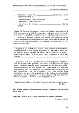 EXPRESIÓN ESCRITA: EJERCICIOS DE COHERENCIA, COHESIÓN Y ADECUACIÓN

                                                 José Joaquín Martínez Egido


   -   Aceptaron el precio final ____________________sabían que no había
       sido repercutido el IVA.
   -    Abriremos al público el próximo día 1_______________________nos
       concedan la licencia de apertura.
   -    Nos enviaron los impresos __________________________ haberlos
       pedido.


(Texto 17): Fue muy bueno aquel consejo que Walther Matthau le da a
Jack Lemmon en la película Primera plana, en la que ambos ejercen de
periodistas: “Y sobre todo, nunca termines el texto con una preposición”.
      Brillante el traductor, pues en otros idiomas (por ejemplo el inglés)
sí sería posible ese remate preposicional. Pero en español la preposición
siempre ocupa una “pre-posición”: va “delante” de la palabra a la que
afecta, nunca detrás.


La preposición que precede a un nombre o a un infinitivo los convierte en
un complemento de otro nombre (El jueves fue a casa de su novia), de
un adjetivo (Estaba deseoso de verla), de un adverbio (La esperó
delante de la puerta) o de un verbo (Pero finalmente se hartó de
esperar).


La preposición es el aceite que hace funcionar los engranajes del idioma.
Sirve de engarce entre palabras, varía incluso el significado de algún
verbo... La lengua española, eso sí, dispone de muchas marcas de aceite,
y se puede resbalar con ellas. Porque cada tipo de aceite es el adecuado
para unas funciones y no para otras. Los hablantes poco leídos confunden
unas preposiciones con sus semejantes, sobre todo cuando éstas
acompañan a un verbo. Así, se puede oír en los medios de comunicación
expresiones como “medirse a” en ves de medirse con (“El Real Madrid se
mide al Barcelona”) o “confluir a” en vez de confluir con.


  Alex Grijelmo (2006): La Gramática descomplicada, Taurus, Madrid, págs.
                                                             291-292.


(32) Analice todos los elementos que otorguen coherencia y cohesión al
texto anterior.


Texto 18. Cursillos del CAE para afrontar los exámenes sin miedo.
                                                         El Vicent, 7-02-07




                                                                         19
 
