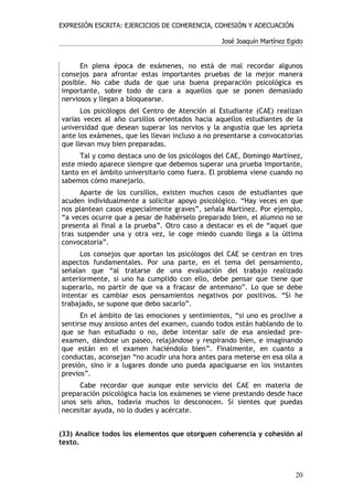 EXPRESIÓN ESCRITA: EJERCICIOS DE COHERENCIA, COHESIÓN Y ADECUACIÓN

                                                 José Joaquín Martínez Egido


      En plena época de exámenes, no está de mal recordar algunos
consejos para afrontar estas importantes pruebas de la mejor manera
posible. No cabe duda de que una buena preparación psicológica es
importante, sobre todo de cara a aquellos que se ponen demasiado
nerviosos y llegan a bloquearse.
      Los psicólogos del Centro de Atención al Estudiante (CAE) realizan
varias veces al año cursillos orientados hacia aquellos estudiantes de la
universidad que desean superar los nervios y la angustia que les aprieta
ante los exámenes, que les llevan incluso a no presentarse a convocatorias
que llevan muy bien preparadas.
     Tal y como destaca uno de los psicólogos del CAE, Domingo Martínez,
este miedo aparece siempre que debemos superar una prueba importante,
tanto en el ámbito universitario como fuera. El problema viene cuando no
sabemos cómo manejarlo.
      Aparte de los cursillos, existen muchos casos de estudiantes que
acuden individualmente a solicitar apoyo psicológico. “Hay veces en que
nos plantean casos especialmente graves”, señala Martínez. Por ejemplo,
“a veces ocurre que a pesar de habérselo preparado bien, el alumno no se
presenta al final a la prueba”. Otro caso a destacar es el de “aquel que
tras suspender una y otra vez, le coge miedo cuando llega a la última
convocatoria”.
      Los consejos que aportan los psicólogos del CAE se centran en tres
aspectos fundamentales. Por una parte, en el tema del pensamiento,
señalan que “al tratarse de una evaluación del trabajo realizado
anteriormente, si uno ha cumplido con ello, debe pensar que tiene que
superarlo, no partir de que va a fracasr de antemano”. Lo que se debe
intentar es cambiar esos pensamientos negativos por positivos. “Si he
trabajado, se supone que debo sacarlo”.
      En el ámbito de las emociones y sentimientos, “si uno es proclive a
sentirse muy ansioso antes del examen, cuando todos están hablando de lo
que se han estudiado o no, debe intentar salir de esa ansiedad pre-
examen, dándose un paseo, relajándose y respirando bien, e imaginando
que están en el examen haciéndolo bien”. Finalmente, en cuanto a
conductas, aconsejan “no acudir una hora antes para meterse en esa olla a
presión, sino ir a lugares donde uno pueda apaciguarse en los instantes
previos”.
     Cabe recordar que aunque este servicio del CAE en materia de
preparación psicológica hacia los exámenes se viene prestando desde hace
unos seis años, todavía muchos lo desconocen. Si sientes que puedas
necesitar ayuda, no lo dudes y acércate.


(33) Analice todos los elementos que otorguen coherencia y cohesión al
texto.



                                                                         20
 