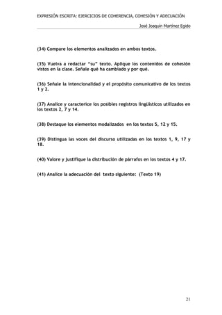 EXPRESIÓN ESCRITA: EJERCICIOS DE COHERENCIA, COHESIÓN Y ADECUACIÓN

                                                  José Joaquín Martínez Egido




(34) Compare los elementos analizados en ambos textos.


(35) Vuelva a redactar “su” texto. Aplique los contenidos de cohesión
vistos en la clase. Señale qué ha cambiado y por qué.


(36) Señale la intencionalidad y el propósito comunicativo de los textos
1 y 2.


(37) Analice y caracterice los posibles registros lingüísticos utilizados en
los textos 2, 7 y 14.


(38) Destaque los elementos modalizados en los textos 5, 12 y 15.


(39) Distingua las voces del discurso utilizadas en los textos 1, 9, 17 y
18.


(40) Valore y justifique la distribución de párrafos en los textos 4 y 17.


(41) Analice la adecuación del texto siguiente: (Texto 19)




                                                                          21
 