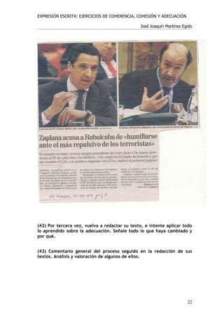 EXPRESIÓN ESCRITA: EJERCICIOS DE COHERENCIA, COHESIÓN Y ADECUACIÓN

                                                José Joaquín Martínez Egido




(42) Por tercera vez, vuelva a redactar su texto, e intente aplicar todo
lo aprendido sobre la adecuación. Señale todo lo que haya cambiado y
por qué.


(43) Comentario general del proceso seguido en la redacción de sus
textos. Análisis y valoración de algunos de ellos.




                                                                        22
 