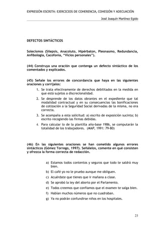 EXPRESIÓN ESCRITA: EJERCICIOS DE COHERENCIA, COHESIÓN Y ADECUACIÓN

                                                 José Joaquín Martínez Egido




DEFECTOS SINTÁCTICOS


Solecismos (Silepsis, Anacoluto, Hipérbaton, Pleonasmo, Redundancia,
Anfibología, Cacofonía, “Vicios personales”).


(44) Construya una oración que contenga un defecto sintáctico de los
comentados y explicados.


(45) Señale los errores de concordancia que haya en las siguientes
oraciones y corríjalos:
     1. Se trata efectivamente de derechos debilitados en la medida en
        que está sujetos a discrecionalidad.
     2. Se desprende de los datos obrantes en el expediente que tal
        modalidad contractual y en su consecuencias las bonificaciones
        de cotización a la Seguridad Social derivadas de la misma, no era
        correcta.
     3. Se acompaña a esta solicitud: a) escrito de exposición sucinta; b)
        escrito recogiendo las firmas debidas.
     4. Para calcular lo de la plantilla año-base 1986, se computarán la
        totalidad de los trabajadores. (MAP, 1991: 79-80)



(46) En las siguientes oraciones se han cometido algunos errores
sintácticos (Gómez Torrego, 1997). Señálelos, comente en qué consisten
y ofrezca la forma correcta de redacción.


            a) Estamos todos contentos y seguros que todo te saldrá muy
               bien.
            b) El café yo no le pruebo aunque me obliguen.
            c) Acuérdate que tienes que ir mañana a clase.
            d) Se aprobó la ley del aborto por el Parlamento.
            e) Todos creemos que confiamos que el examen te salga bien.
            f) Habían muchos números que no cuadraban.
            g) Ya no podrán confundirse niños en los hospitales.




                                                                         23
 