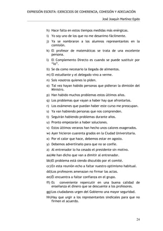 EXPRESIÓN ESCRITA: EJERCICIOS DE COHERENCIA, COHESIÓN Y ADECUACIÓN

                                                José Joaquín Martínez Egido


           h) Hace falta en estos tiempos medidas más enérgicas.
           i) Yo soy uno de los que no me desanimo fácilmente.
           j) Ya se nombraron a los alumnos representantes en la
              comisión.
           k) El profesor de matemáticas se trata de una excelente
              persona.
           l) El Complemento Directo es cuando se puede sustituir por
              “lo”.
           ll) Se da como necesario la llegada de alimentos.
           m) El estudiante y el delegado vino a verme.
           n) Sois vosotros quienes lo piden.
           o) Tal vez hayan habido personas que pidieran la dimisión del
              Ministro.
           p) Han habido muchos problemas estos últimos años.
           q) Los problemas que vayan a haber hay que afrontarlos.
           r) Los exámenes que puedan haber este curso me preocupan.
           s) Ya van habiendo personas que nos comprenden.
           t) Seguirán habiendo problemas durante años.
           u) Pronto empezarán a haber soluciones.
           v) Estos últimos veranos han hecho unos calores exagerados.
           w) Ayer hicieron cuarenta grados en la Ciudad Universitaria.
           x) Por el calor que hace, debemos estar en agosto.
           y) Debemos advertírselo para que no se confíe.
           z) Al entrenador lo ha cesado el presidente sin motivo.
           aa)Me han dicho que van a dimitir al entrenador.
           bb)El problema está siendo discutido por el comité.
           cc) En esta reunión echo a faltar nuestro optimismo habitual.
           dd)Los profesores amenazan no firmar las actas.
           ee)Él encuentra a faltar confianza en el grupo.
           ff) Es   conveniente repercutir en una buena calidad de
               enseñanza el dinero que se descuente a los profesores.
           gg) Los ciudadanos urgen del Gobierno una mayor seguridad.
           hh)Hay que urgir a los representantes sindicales para que no
              firmen el acuerdo.




                                                                          24
 
