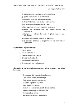 EXPRESIÓN ESCRITA: EJERCICIOS DE COHERENCIA, COHESIÓN Y ADECUACIÓN

                                                    José Joaquín Martínez Egido


             ii) Abasteceremos comida a los niños huérfanos.
             jj) ¿Sabes si me aludió en la conferencia?
             kk) Te aseguro que eso nunca surge efectos.
             ll) Yo suelo transitar este paraje todos los días.
             mm)Confiemos que salgan bien las cosas.
             nn)Los jugadores entrenan dos días a la semana.
             oo)Ahora me recuerdo           que   era   verano    cuando   nos
                presentaron.
             pp)Siempre te antojas de tocar el piano cuando estoy
                estudiando.
             qq)No marchéis todavía: esperar un poco más.
             rr) El conflicto amenaza la suspensión de los exámenes de
                 septiembre.


(47) Acorte las siguientes frases.
          1. Con el fin de
          2. Con el propósito de
          3. Fueron capaces de producir
          4. Grandes cantidades de
          5. Procederemos a nombrar
          6. Se ha demostrado muchas veces


(48) Sustituya en las siguientes oraciones el verbo coger           por algún
sinónimo:


             - En esta aula sólo cogen treinta alumnos.
             - Coge al niño para que no se caiga.
             - Coge la ropa antes de que llueva.
             - El cuadro coge toda la pared.
             - ¿Está cogido este asiento?
             - El salón de bodas estaba cogido desde octubre.
             - La tempestad les cogió por sorpresa.
             - No he cogido el chiste.
             - He cogido una extraña enfermedad.



                                                                            25
 