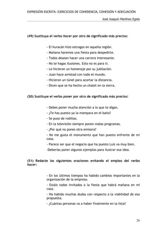 EXPRESIÓN ESCRITA: EJERCICIOS DE COHERENCIA, COHESIÓN Y ADECUACIÓN

                                                   José Joaquín Martínez Egido




(49) Sustituya el verbo hacer por otro de significado más preciso:


            - El huracán hizo estragos en aquella región.
            - Mañana haremos una fiesta para despedirte.
            - Todos desean hacer una carrera interesante.
            - No te hagas ilusiones. Esto no es para ti.
            - Le hicieron un homenaje por su jubilación.
            - Juan hace amistad con todo el mundo.
            - Hicieron un túnel para acortar la distancia.
            - Dicen que se ha hecho un chalet en la sierra.


(50) Sustituye el verbo poner por otro de significado más preciso:


            - Debes poner mucha atención a lo que te digan.
            - ¿Te has puesto ya la mampara en el baño?
            - Se puso de rodillas.
            - En la televisión siempre ponen malos programas.
            - ¿Por qué no pones otra emisora?
            - No me gusta el monumento que han puesto enfrente de mi
            casa.
            - Parece ser que el negocio que ha puesto Luis va muy bien.
            -Deberías poner algunos ejemplos para ilustrar esa idea.


(51) Redacte las siguientes oraciones evitando el empleo del verbo
hacer:


            - En los últimos tiempos ha habido cambios importantes en la
            organización de la empresa.
            - Estáis todos invitados a la fiesta que habrá mañana en mi
            casa.
            - Ha habido muchas dudas con respecto a la viabilidad de esa
            propuesta.
            - ¿Cuántas personas va a haber finalmente en la lista?




                                                                           26
 