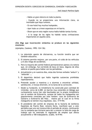 EXPRESIÓN ESCRITA: EJERCICIOS DE COHERENCIA, COHESIÓN Y ADECUACIÓN

                                                  José Joaquín Martínez Egido


            - Había un gran silencio en toda la planta.
            - Cuando no se proporciona una información clara, es
            inevitable que haya rumores.
            - En ese hotel hay muchos huéspedes.
            - Ayer hubo un crimen espantoso en mi barrio.
            - Dicen que en esta región nunca había habido tantas lluvias.
            - A lo largo de los siglos ha habido varias civilizaciones
            importantes en aquella zona.


(52) Diga que incorrección sintáctica se produce en las siguientes
oraciones:
(ejemplos, Casánez, 1995: 124-136)


   1. La televisión aparte de distraernos, su función tendría que ser
      también educativa.
   2. El sistema permite mejorar, por una parte, el ruido de los vehículos
      y el alto riesgo de accidentes.
   3. Pero la mayoría del comité federal permanecieron ajenos a la noticia
      que, sin embargo, fue corriendo de boca en boca. Algunos de ellos
      salieron al pasillo para hablar con los periodistas.
   4. Actualmente y en nuestros días, estas dos formas verbales "seducir" y
      "seducido" ...
   5. El deportista declaró que había ingerido sustancias prohibidas
      repetidamente.
   6. Pretende ayudar a maestros y a alumnos a encontrar utilidad,
      satisfacción, e incluso diversión, en la tarea de la corrección.
   7. Desde su fundación, la inmobiliaria ha construido gran cantidad de
      viviendas –cerca de 6.000– en barrios muy conocidos en Málaga que
      curiosamente nunca han sido bautizados por la propia inmobiliaria
      con el nombre de Echevarría, aunque de todos los malagueños son
      popularmente conocidos por este nombre –caso de Echevarría de
      Gamarra o Echevarría del Palo–, motivo por el cual en la firma
      malagueña se sienten muy orgullosos. (Sur, 17-9-94)
   8. El presidente del comité de empresa de la factoría de Astilleros
      Españoles de Puerto Real, Antonio Noria, manifestó ayer a este
      periódico que una vez transcurrido el período de verano, continuarán
      con la campaña que iniciaron para dar a conocer la falta de carga de
      trabajo que ha motivado la regulación de empleo que afecta
      actualmente a 100 trabajadores. (Cádiz, 16-9-94)



                                                                          27
 