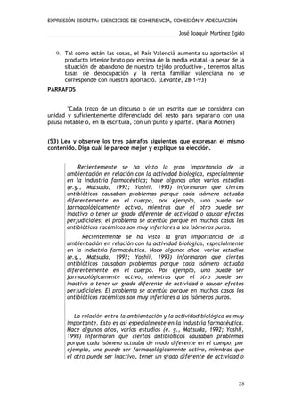 EXPRESIÓN ESCRITA: EJERCICIOS DE COHERENCIA, COHESIÓN Y ADECUACIÓN

                                                  José Joaquín Martínez Egido


   9. Tal como están las cosas, el País Valencià aumenta su aportación al
      producto interior bruto por encima de la media estatal –a pesar de la
      situación de abandono de nuestro tejido productivo–, tenemos altas
      tasas de desocupación y la renta familiar valenciana no se
      corresponde con nuestra aportació. (Levante, 28-1-93)
PÁRRAFOS


       "Cada trozo de un discurso o de un escrito que se considera con
unidad y suficientemente diferenciado del resto para separarlo con una
pausa notable o, en la escritura, con un 'punto y aparte'. (María Moliner)


(53) Lea y observe los tres párrafos siguientes que expresan el mismo
contenido. Diga cuál le parece mejor y explique su elección.


           Recientemente se ha visto la gran importancia de la
       ambientación en relación con la actividad biológica, especialmente
       en la industria farmacéutica; hace algunos años varios estudios
       (e.g., Matsuda, 1992; Yoshii, 1993) informaron que ciertos
       antibióticos causaban problemas porque cada isómero actuaba
       diferentemente en el cuerpo, por ejemplo, uno puede ser
       farmacológicamente activo, mientras que el otro puede ser
       inactivo o tener un grado diferente de actividad o causar efectos
       perjudiciales; el problema se acentúa porque en muchos casos los
       antibióticos racémicos son muy inferiores a los isómeros puros.
             Recientemente se ha visto la gran importancia de la
       ambientación en relación con la actividad biológica, especialmente
       en la industria farmacéutica. Hace algunos años, varios estudios
       (e.g., Matsuda, 1992; Yoshii, 1993) informaron que ciertos
       antibióticos causaban problemas porque cada isómero actuaba
       diferentemente en el cuerpo. Por ejemplo, uno puede ser
       farmacológicamente activo, mientras que el otro puede ser
       inactivo o tener un grado diferente de actividad o causar efectos
       perjudiciales. El problema se acentúa porque en muchos casos los
       antibióticos racémicos son muy inferiores a los isómeros puros.


          La relación entre la ambientación y la actividad biológica es muy
       importante. Esto es así especialmente en la industria farmacéutica.
       Hace algunos años, varios estudios (e. g., Matsuda, 1992; Yoshii,
       1993) informaron que ciertos antibióticos causaban problemas
       porque cada isómero actuaba de modo diferente en el cuerpo; por
       ejemplo, uno puede ser farmacológicamente activo, mientras que
       el otro puede ser inactivo, tener un grado diferente de actividad o



                                                                          28
 