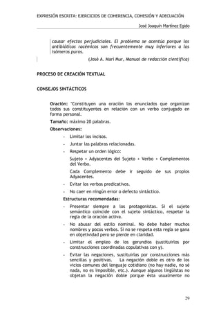 EXPRESIÓN ESCRITA: EJERCICIOS DE COHERENCIA, COHESIÓN Y ADECUACIÓN

                                                   José Joaquín Martínez Egido


      causar efectos perjudiciales. El problema se acentúa porque los
      antibióticos racémicos son frecuentemente muy inferiores a los
      isómeros puros.
                        (José A. Marí Mur, Manual de redacción científica)


PROCESO DE CREACIÓN TEXTUAL


CONSEJOS SINTÁCTICOS


     Oración: "Constituyen una oración los enunciados que organizan
     todos sus constituyentes en relación con un verbo conjugado en
     forma personal.
     Tamaño: máximo 20 palabras.
     Observaciones:
           -   Limitar los incisos.
           -   Juntar las palabras relacionadas.
           -   Respetar un orden lógico:
               Sujeto + Adyacentes del Sujeto + Verbo + Complementos
               del Verbo.
               Cada Complemento debe ir seguido de sus propios
               Adyacentes.
           -   Evitar los verbos predicativos.
           -   No caer en ningún error o defecto sintáctico.
           Estructuras recomendadas:
           -   Presentar siempre a los protagonistas. Si el sujeto
               semántico coincide con el sujeto sintáctico, respetar la
               regla de la oración activa.
           -   No abusar del estilo nominal. No debe haber muchos
               nombres y pocos verbos. Si no se respeta esta regla se gana
               en objetividad pero se pierde en claridad.
           -   Limitar el empleo de los gerundios (sustituirlos por
               construcciones coordinadas copulativas con y).
           -   Evitar las negaciones, sustituirlas por construcciones más
               sencillas y positivas.  La negación doble es otro de los
               vicios comunes del lenguaje cotidiano (no hay nadie, no sé
               nada, no es imposible, etc.). Aunque algunos lingüistas no
               objetan la negación doble porque ésta usualmente no




                                                                           29
 