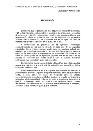 EXPRESIÓN ESCRITA: EJERCICIOS DE COHERENCIA, COHESIÓN Y ADECUACIÓN

                                                    José Joaquín Martínez Egido




                               PRESENTACIÓN




       El material que se presenta en este documento recoge 56 ejercicios,
y 21 textos incluidos en ellos, sobre el análisis de las propiedades textuales
de coherencia, cohesión y adecuación. Los ejercicios van precedidos de una
programación básica en la que se describen los objetivos que se pueden
alcanzar con su utilización, los contenidos que se recogen, así como la
metodología que se ha utilizado en su puesta en el aula.
       A continuación se presentan los 56 ejercicios numerados
correlativamente en los que se abunda en cada uno de los aspectos
estudiados. No se incluye apenas teoría pues ese apartado deberá ser
aportado por el profesor, tanto por la cantidad de información que requiera
como por la metodología y progresión de los contenidos que utilice en su
clase. La última parte de los ejercicios (a partir del 44) se centra en el
proceso de redacción que puede llevar a cabo el alumno, mediante
actividades muy concretas y otras más generales.
       El material se cierra con un listado bibliográfico sobre los aspectos
normativos y de teoría y práctica de la redacción más asequibles y útiles
existentes en el mercado.
       El uso de este material en el aula puede ejecutarse en su totalidad o
parcialmente, es decir, se puede programar como una parte del curso sobre
texto, o bien, como un banco de ejercicios para ser usados
convenientemente según la necesidad de la clase. Si se opta por la primera
actuación, el alumno deberá redactar un texto al principio y luego tendrá
que ir corrigiéndolo según las explicaciones recibidas (estas nuevas
redacciones van reseñadas en la actividad correspondiente) y, siempre,
anotando lo que ha variado y por qué lo ha hecho.




                                                                             3
 