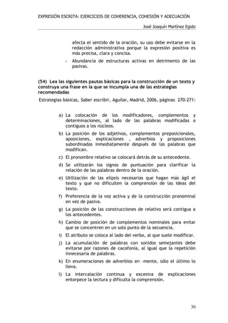 EXPRESIÓN ESCRITA: EJERCICIOS DE COHERENCIA, COHESIÓN Y ADECUACIÓN

                                                  José Joaquín Martínez Egido


                afecta el sentido de la oración, su uso debe evitarse en la
                redacción administrativa porque la expresión positiva es
                más precisa, clara y concisa.
            -   Abundancia de estructuras activas en detrimento de las
                pasivas.


(54) Lea las siguientes pautas básicas para la construcción de un texto y
construya una frase en la que se incumpla una de las estrategias
recomendadas
Estrategias básicas, Saber escribir, Aguilar, Madrid, 2006, páginas 270-271:


         a) La colocación de los modificadores, complementos y
            determinaciones, al lado de las palabras modificadas o
            contiguos a los núcleos.
         b) La posición de los adjetivos, complementos preposicionales,
            aposiciones, explicaciones , adverbios y proposiciones
            subordinadas inmediatamente después de las palabras que
            modifican.
         c) El pronombre relativo se colocará detrás de su antecedente.
         d) Se utilizarán los signos de puntuación para clarificar la
            relación de las palabras dentro de la oración.
         e) Utilización de las elipsis necesarias que hagan más ágil el
            texto y que no dificulten la comprensión de las ideas del
            texto.
         f) Preferencia de la voz activa y de la construcción pronominal
            en vez de pasiva.
         g) La posición de las construcciones de relativo será contigua a
            los antecedentes.
         h) Cambio de posición de complementos nominales para evitar
            que se concentren en un solo punto de la secuencia.
         i) El atributo se coloca al lado del verbo, al que suele modificar.
         j) La acumulación de palabras con sonidos semejantes debe
            evitarse por razones de cacofonía, al igual que la repetición
            innecesaria de palabras.
         k) En enumeraciones de adverbios en –mente, sólo el último lo
            lleva.
         l) La intercalación continua y excesiva de explicaciones
            entorpece la lectura y dificulta la comprensión.




                                                                          30
 