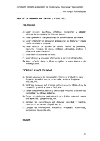 EXPRESIÓN ESCRITA: EJERCICIOS DE COHERENCIA, COHESIÓN Y ADECUACIÓN

                                                 José Joaquín Martínez Egido


PROCESO DE COMPOSICIÓN TEXTUAL (Casáñez, 1995)


     PRE-ESCRIBIR


     A) Saber recoger, clasificar, sintetizar, interpretar y adaptar
        información procedente de diversas fuentes.
     B) Saber aprovechar la experiencia y los conocimientos personales.
     C) Saber relacionar los conceptos procedentes de lecturas y clases
        con la experiencia personal.
     D) Saber realizar un estudio de campo (definir el problema,
        hipótesis, recogida de datos, métodos adecuados, analizar e
        interpretar correctamente)
     E) Saber leer críticamente un texto.
     F) Saber obtener y organizar información a partir de otros textos.
     G) Saber refundir datos e ideas recogidas de otros textos o de
        investigaciones.


     ESCRIBIR EL PRIMER BORRADOR


     A) Aplicar un proceso de composición eficiente y productivo: estar
        dispuesto a escribir más de un borrador, a alterar los planes
        iniciales, etc.
     B) Controlar los pasos del proceso: primero generar ideas, dejar la
        corrección gramatical para el final, etc.
     C) Tener conocimientos léxicos y semánticos y fluidez: transferir los
        conceptos y las ideas a palabras.
     D) Tener conocimientos morfosintácticos y fluidez: construir frases
        bien formadas, cohesionarlas, etc.
     E) Conocer las convenciones del discurso: variedad y registro,
        coherencia, estructura, disposición, etc.
     F) Conocer las convenciones mecánicas: ortografía, mayúsculas,
        puntuación, tipografía, etc.



     REVISAR




                                                                          31
 