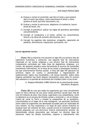 EXPRESIÓN ESCRITA: EJERCICIOS DE COHERENCIA, COHESIÓN Y ADECUACIÓN

                                                  José Joaquín Martínez Egido


      A) Evaluar y revisar el contenido: qué dice el texto y qué quisiera
         decir el autor que dijera, cómo reaccionará el lector y cómo
         quisiera el autor que éste reaccionara, etc.
      B) Evaluar y revisar la estructura: adaptarse a la audiencia, buscar
         prosa de lector, etc.
      C) Corregir la gramática: aplicar las reglas de gramática aprendidas
         conscientemente.
      D) Corregir el vocabulario y el estilo: utilizar los conocimientos
         léxicos y las obras de consulta (diccionarios, etc.)
      E) Corregir los aspectos más mecánicos: ortografía, separación de
         palabras, abreviaturas, mayúsculas, puntuación, etc.



Lea los siguientes textos:


      (Texto 19) La imprenta vive durante el siglo XVI una primera fase de
optimismo humanista y comercial, una segunda fase de instrumento
implicado en las luchas religiosas y una tercera fase de instrumento
celosamente controlado por toda clase de dogmáticas religiosas, y/o
civiles. No obstante prospera como herramienta al servicio de contenidos
meramente informativos, en la línea de los avisos y almanaques feriales a
los que anteriormente hicimos alusión. A fines del siglo XVI aparecen los
primeros logros en cuanto a periodicidad y regularización de
publicaciones, logros muy localizables y de escasa duración. Sobre estos
órganos periódicos hay tanta disputa nacionalista como sobre el invento
del subamario o la partida de nacimiento de Cristóbal Colón o Cary Grant
           A. Vázquez Moltalbán (1980) Historia de la comunicación social,
                                                     Barcelona, Bruguera.


      (Texto 20) Se cree que todos los organismos que viven actualmente
sobre la Tierra derivan de una única célula primitiva nacida hace más de
tres mil millones de años. Esta célula, superando a sus competidoras, tomó
la delantera en el proceso de división celular y evolución y, con el tiempo,
cubrió de verde la Tierra y cambió la composición de su atmósfera,
convirtiéndola en el hogar de la vida inteligente. Los parecidos familiares
entre todos los organismos son demasiado acusados para ser explicados de
otra manera. Un hito importante a lo largo de este camino evolutivo se
produjo hace mil millones de años, cuando ocurrió la transición desde las
células pequeñas con una estructura interna relativamente sencilla -las
denominadas células procariotas que incluyen los diversos tipos de
bacterias- hasta las células eucariotas, mayores y radicalmente más



                                                                             32
 