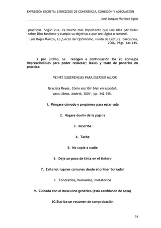EXPRESIÓN ESCRITA: EJERCICIOS DE COHERENCIA, COHESIÓN Y ADECUACIÓN

                                                José Joaquín Martínez Egido


prácticas. Según ella, es mucho más importante que una idea particular
sobre Dios funcione y cumpla su objetivo a que sea lógica o racional.
 Luis Rojas Marcos, La fuerza del Optimismo, Punto de Lectura, Barcelona,
                                                     2006, Págs. 144-145.



      Y por último, se    recogen a continuación los 20 consejos
imprescindibles para poder redactar; léalos y trate de ponerlos en
práctica:


                VEINTE SUGERENCIAS PARA ESCRIBIR MEJOR


             Graciela Reyes, Cómo escribir bien en español,
                Arco Libros, Madrid, 20013, pp. 342-355.


            1. Póngase cómodo y prepárese para estar solo


                     2. Hágase dueño de la página


                              3. Rescriba


                               4. Tache


                          5. No copie a nadie


                6. Deje un poco de tinta en el tintero


        7. Evite los lugares comunes desde el primer borrador


                 8. Concretice, humanice, metaforice


    9. Cuidado con el masculino genérico (está cambiando de sexo)


               10.Escriba un resumen de comprobación



                                                                        34
 
