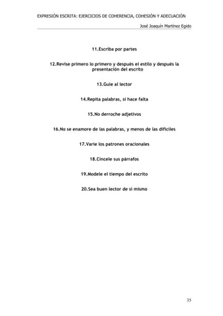 EXPRESIÓN ESCRITA: EJERCICIOS DE COHERENCIA, COHESIÓN Y ADECUACIÓN

                                                  José Joaquín Martínez Egido




                         11.Escriba por partes


     12.Revise primero lo primero y después el estilo y después la
                        presentación del escrito


                           13.Guíe al lector


                   14.Repita palabras, si hace falta


                       15.No derroche adjetivos


       16.No se enamore de las palabras, y menos de las difíciles


                   17.Varíe los patrones oracionales


                        18.Cincele sus párrafos


                    19.Modele el tiempo del escrito


                    20.Sea buen lector de sí mismo




                                                                          35
 