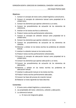 EXPRESIÓN ESCRITA: EJERCICIOS DE COHERENCIA, COHESIÓN Y ADECUACIÓN

                                                   José Joaquín Martínez Egido


Objetivos:
   1. Conocer el concepto de texto como unidad lingüística comunicativa.
   2. Conocer el concepto de coherencia textual como propiedad de la
      unidad texto.
   3. Conocer los elementos que aportan coherencia a un texto.
   4. Conocer los procedimientos de actuación de los elementos de
      coherencia.
   5. Analizar en los textos escritos su coherencia.
   6. Producir textos escritos perfectamente coherentes.
   7. Conocer el concepto de cohesión textual como propiedad de la
      unidad texto.
   8. Conocer los elementos que aportan cohesión a un texto.
   9. Conocer los procedimientos de actuación de los elementos de
      cohesión.
   10.Detectar y señalar en los textos escritos los problemas de cohesión
      textual.
   11.Analizar la cohesión textual en los textos escritos.
   12.Producir textos escritos perfectamente cohesionados.
   13.Conocer el concepto de adecuación textual como propiedad de la
      unidad texto.
   14.Conocer los elementos que aportan adecuación a un texto.
   15.Conocer los procedimientos de actuación de los elementos de
      adecuación.
   16.Detectar y señalar en los textos escritos los problemas de
      adecuación textual.
   17.Analizar la adecuación textual en los textos escritos.
   18.Producir textos escritos perfectamente adecuados.
   19.Conocer las fases del proceso de creación textual
   20.Redactar un texto siguiendo las fases descritas


Contenidos:
   1. El texto como unidad lingüística y comunicativa.
   2. Las propiedades del texto: coherencia, cohesión y adecuación.
   3. La coherencia textual:
         a. El marco de integración global.



                                                                            4
 
