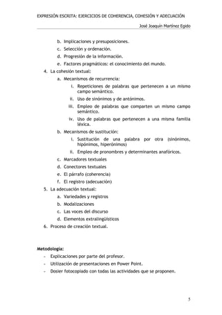 EXPRESIÓN ESCRITA: EJERCICIOS DE COHERENCIA, COHESIÓN Y ADECUACIÓN

                                                  José Joaquín Martínez Egido


          b. Implicaciones y presuposiciones.
          c. Selección y ordenación.
          d. Progresión de la información.
          e. Factores pragmáticos: el conocimiento del mundo.
   4. La cohesión textual:
          a. Mecanismos de recurrencia:
                 i. Repeticiones de palabras que pertenecen a un mismo
                    campo semántico.
                ii. Uso de sinónimos y de antónimos.
               iii. Empleo de palabras que comparten un mismo campo
                    semántico.
                iv. Uso de palabras que pertenecen a una misma familia
                    léxica.
          b. Mecanismos de sustitución:
                 i. Sustitución de una palabra por otra (sinónimos,
                    hipónimos, hiperónimos)
                ii. Empleo de pronombres y determinantes anafóricos.
          c. Marcadores textuales
          d. Conectores textuales
          e. El párrafo (coherencia)
          f. El registro (adecuación)
   5. La adecuación textual:
          a. Variedades y registros
          b. Modalizaciones
          c. Las voces del discurso
          d. Elementos extralingüísticos
   6. Proceso de creación textual.



Metodología:
   -   Explicaciones por parte del profesor.
   -   Utilización de presentaciones en Power Point.
   -   Dosier fotocopiado con todas las actividades que se proponen.




                                                                           5
 