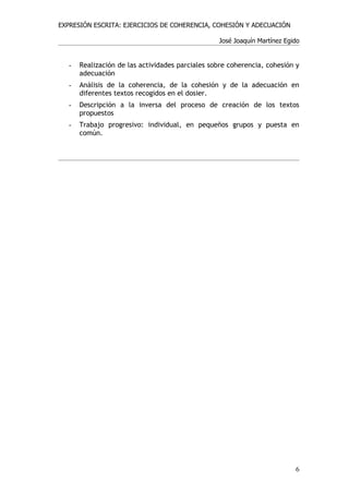 EXPRESIÓN ESCRITA: EJERCICIOS DE COHERENCIA, COHESIÓN Y ADECUACIÓN

                                                  José Joaquín Martínez Egido


   -   Realización de las actividades parciales sobre coherencia, cohesión y
       adecuación
   -   Análisis de la coherencia, de la cohesión y de la adecuación en
       diferentes textos recogidos en el dosier.
   -   Descripción a la inversa del proceso de creación de los textos
       propuestos
   -   Trabajo progresivo: individual, en pequeños grupos y puesta en
       común.




                                                                           6
 