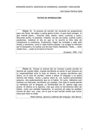 EXPRESIÓN ESCRITA: EJERCICIOS DE COHERENCIA, COHESIÓN Y ADECUACIÓN

                                                 José Joaquín Martínez Egido


                       TEXTOS DE INTRODUCCIÓN




       (Texto 1): El proceso de escribir me recuerda los preparativos
para una fiesta. No sabes a cuánta gente invitar, ni qué menú escoger, ni
qué mantel poner... Ensucias ollas, platos, vasos, cucharas y cazos.
Derramas aceite, lo pisoteas, resbalas, vas por los suelos, sueltas cuatro
palabrotas, maldices el día en que se te ocurrió la feliz idea de
complicarte la existencia. Finalmente, llegan los invitados y todo está
limpio y reluciente, como si nada hubiera pasado. Los amigos te felicitan
por el banquete y tú sueltas una de esas frases matadoras: "Nada..., total
media hora... ¡todo lo ha hecho el horno!"
                                                     (Casáñez, 1995: 114)




       (Texto 2) Porque la actitud del ser humano cuando escribe es
distinta de cuando habla. Cuando escribimos se siente lo que llamaría yo
la responsabilidad ante la hoja en blanco; es porque percibimos que
ahora, en el acto de escribir, vamos a elevar el lenguaje a un plano
distinto del hablar, vamos a operar sobre él, con nuestra personalidad
psíquica, más poderosamente que en el hablar. En suma, hablamos casi
siempre con descuido, escribimos con cuidado. Casi todo el mundo pierde
su confianza con el lenguaje, su familiaridad con él, apenas coge una
pluma. El idioma se le aparece, más que como la herramienta dócil de
hablar, como una realidad imponente, el conjunto de todas las posibles
formas de decir una cosa, con la que el que escribe tendrá que luchar
hasta que halle su modo.
               Pedro Salinas, Aprecio y defensa del lenguaje, Seix Barral.




                                                                          7
 