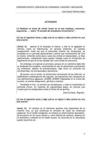 EXPRESIÓN ESCRITA: EJERCICIOS DE COHERENCIA, COHESIÓN Y ADECUACIÓN

                                                 José Joaquín Martínez Egido




                              ACTIVIDADES


(1) Redacte un texto de veinte líneas en el que explique, convenza,
argumente, ... sobre “El estudio del estudiante universitario”.


(2) Lea el siguiente texto y diga cuál es su tópico o idea central en una
sola oración


(Texto 3):     Apenas él le amalaba el noema, a ella se le agolpaba el
clémiso, caían en hidromurias, en salvajes ambonios, en sústalos
exasperantes. Cada vez que él procuraba relamar las incopelusas, se
enredaba en un grimado quejumbroso y tenían que envulsionarse de cara
al nóvalo, sintiendo como poco a poco las anillas se espejunaban, se iban
apeltronando, redupliendo hasta quedar tendido como el trimalciato de
ergomanina al que se le han dejado caer unas fílulas de cariconcia.
   Sin embargo, era apenas el principio, porque en un momento dado ella
se tordulaba los hurgalios, consintiendo en que él aproximara suavemente
sus orfelunios. Apenas se entreplumaban, algo como un ulucordio los
encrestoriaba, los extrayuxtaba y paramovía.
   De pronto, era el clinón, la esterfurosa convulcante de las mátricas, la
jadehollante embocapluvia del orgumio, los esproemios del merpasmo en
una sobrehumítica agopausa. ¡EVOHÉ! ¡EVOHÉ! Valposados en la cresta del
murelio, se sentían balparamar, pérlinos y márulos.
   Temblaba el troc, se vencían las marioplumas, y todo se resolviraba en
profundo pínice, en niolamas de argutendidas gasas, en carinias casi
crueles que los ordopenaban hasta el límite de las gunfias.
                                                  Julio Cortázar, Rayuela.


(3) Lea el siguiente texto y diga cuál es su tópico o idea central en una
sola oración


(texto 4): El carbono es el elemento químico más importante de la
materia viva, ya que constituye el armazón de todas las moléculas
orgánicas. En el medio inorgánico, el carbono es relativamente abundante.
Se encuentra en las rocas calizas y, como dióxido de carbono, disperso en
la atmósfera y disuelto en el medio acuoso. Su recorrido en la naturaleza
puede resumirse así:




                                                                          8
 