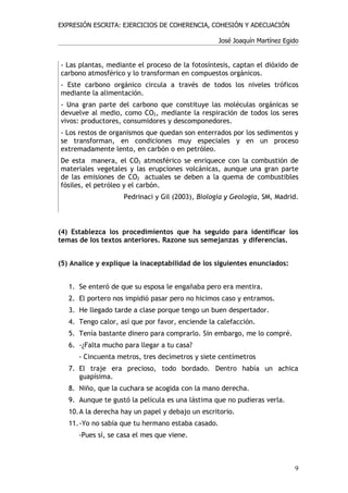 EXPRESIÓN ESCRITA: EJERCICIOS DE COHERENCIA, COHESIÓN Y ADECUACIÓN

                                                  José Joaquín Martínez Egido


- Las plantas, mediante el proceso de la fotosíntesis, captan el dióxido de
carbono atmosférico y lo transforman en compuestos orgánicos.
- Este carbono orgánico circula a través de todos los niveles tróficos
mediante la alimentación.
- Una gran parte del carbono que constituye las moléculas orgánicas se
devuelve al medio, como CO2, mediante la respiración de todos los seres
vivos: productores, consumidores y descomponedores.
- Los restos de organismos que quedan son enterrados por los sedimentos y
se transforman, en condiciones muy especiales y en un proceso
extremadamente lento, en carbón o en petróleo.
De esta manera, el CO2 atmosférico se enriquece con la combustión de
materiales vegetales y las erupciones volcánicas, aunque una gran parte
de las emisiones de CO2 actuales se deben a la quema de combustibles
fósiles, el petróleo y el carbón.
                    Pedrinaci y Gil (2003), Biología y Geología, SM, Madrid.



(4) Establezca los procedimientos que ha seguido para identificar los
temas de los textos anteriores. Razone sus semejanzas y diferencias.


(5) Analice y explique la inaceptabilidad de los siguientes enunciados:


   1. Se enteró de que su esposa le engañaba pero era mentira.
   2. El portero nos impidió pasar pero no hicimos caso y entramos.
   3. He llegado tarde a clase porque tengo un buen despertador.
   4. Tengo calor, así que por favor, enciende la calefacción.
   5. Tenía bastante dinero para comprarlo. Sin embargo, me lo compré.
   6. -¿Falta mucho para llegar a tu casa?
      - Cincuenta metros, tres decímetros y siete centímetros
   7. El traje era precioso, todo bordado. Dentro había un achica
      guapísima.
   8. Niño, que la cuchara se acogida con la mano derecha.
   9. Aunque te gustó la película es una lástima que no pudieras verla.
   10.A la derecha hay un papel y debajo un escritorio.
   11.-Yo no sabía que tu hermano estaba casado.
      -Pues sí, se casa el mes que viene.



                                                                           9
 
