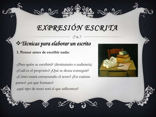 EXPRESIÓN ESCRITA
Técnicas para elaborar un escrito
1. Pensar antes de escribir nada:


-¿Para quién se escribirá? (destinatario o audiencia)
-¿Cuál es el propósito? ¿Qué se desea conseguir?
-¿Cómo estará estructurado el texto? ¿En cuántas
partes? ¿en qué formato?
-¿qué tipo de texto será el que utilicemos?
 