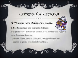 EXPRESIÓN ESCRITA

Técnicas para elaborar un escrito
2. Puedes realizar una tormenta de ideas:
es el proceso que consiste en apuntar todas las ideas que sugiere el
tema. Cuántas más mejor.
·Hacer un dibujo sobre el tema para conseguir inspiración.
·Hacer un esquema o un borrador del texto.
 