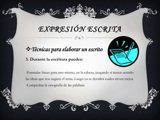 EXPRESIÓN ESCRITA

Técnicas para elaborar un escrito
3. Durante la escritura puedes:

·Formular frases para uno mismo, en la cabeza, juzgando si tienen sentido
las ideas que nos sugiere el tema. Luego ya se decidirá cuales sirven mejor.
·Comprobar la ortografía de las palabras
 