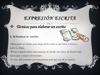EXPRESIÓN ESCRITA
 Técnicas para elaborar un escrito

4. Al finalizar tu escrito:

·Dejar pasar un tiempo para luego leerlo como si uno fuese el lector a
quien se dirige.
·Pensar si puede haber otras maneras de decirlo más claro, de hacerlo más
interesante o mejor estructurado.
·Es muy útil consultar con otra persona para que nos dé su opinión
 