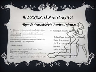 EXPRESIÓN ESCRITA
                    Tipos de Comunicación Escrita .Informes
 El informe es una enumeración detallada y ordenada
                                                              Pautas para redactar un informe:
de hechos concretos o actividades, y es la respuesta a una
pregunta planteada por una institución o persona que
busca información.
Se trata de una comunicación escrita sobre                      - Redacción de forma directa impersonal.
acontecimientos y debidamente ordenados de forma que            - Evitar frases largas.
permita una rápida y fácil comprensión.
                                                                - Ha de ser comprensible, breve y
  Tipos de Informe:
                                                                concreto.
- Expositivo: expone unos hechos de manera clara y              - Evitar ambigüedades.
objetiva, con un orden lógico.
- Valorativo: analiza hechos, incluyendo recomendaciones,       - Tratar un solo tema.
interpretaciones personales y conclusiones.
                                                                - Aportar soluciones alternativas.
- Demostrativo: argumenta hechos y hace valoración de los
mismos.
 