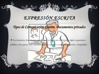 EXPRESIÓN ESCRITA
  Tipos de Comunicación Escrita. Documentos privados


 La instancia: documento por el que se hace una solicitud a algún organismo
público. Sus partes son: encabezamiento, cuerpo o expone, petición y despedida.
 