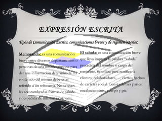 EXPRESIÓN ESCRITA
Tipos de Comunicación Escrita. comunicaciones breves y de régimen interior.

Memorando: es una comunicación        El saluda: es una comunicación breve
breve entre diversos departamentos o que lleva impresa la palabra “saluda”
personas de una misma empresa para precedida del nombre o cargo del
dar una información determinada. El remitente. Se utiliza para notificar a
contenido del mismo debe estar      clientes, colaboradores,…, ciertos hechos
referido a un solo tema. No se usan   de carácter social. Consta de tres partes:
las acostumbradas formas de saludo    encabezamiento, cuerpo y pie.
y despedida de una carta corriente.
 