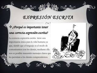 EXPRESIÓN ESCRITA
¿Porqué es importante tener
una correcta expresión escrita?
La correcta expresión escrita tiene una
importancia única para la vida humana ya
que, siendo que el lenguaje es el modo de
comunicarnos con los demás, mediante ella
nos es posible transmitir mensajes claros que
les permitan a los demás comprendernos.
 
