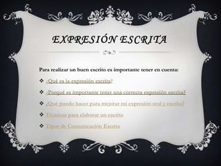 EXPRESIÓN ESCRITA

Para realizar un buen escrito es importante tener en cuenta:

 ¿Qué es la expresión escrita?

 ¿Porqué es importante tener una correcta expresión escrita?

 ¿Qué puedo hacer para mejorar mi expresión oral y escrita?

 Técnicas para elaborar un escrito

 Tipos de Comunicación Escrita
 