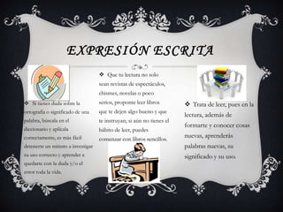 EXPRESIÓN ESCRITA
                                    Que tu lectura no solo
                                   sean revistas de espectáculos,
                                   chismes, novelas o poco
 Si tienes duda sobre la          serios, proponte leer libros         Trata de leer, pues en la
ortografía o significado de una    que te dejen algo bueno y que
                                                                       lectura, además de
palabra, búscala en el             te instruyan; si aún no tienes el
                                                                       formarte y conocer cosas
diccionario y aplícala             hábito de leer, puedes
correctamente, es más fácil        comenzar con libros sencillos.
                                                                       nuevas, aprenderás
detenerte un minuto a investigar                                       palabras nuevas, su
su uso correcto y aprender a                                           significado y su uso.
quedarte con la duda y/o el
error toda la vida.
 