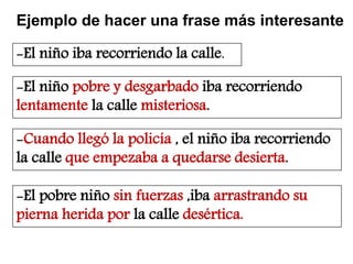 Ejemplo de hacer una frase más interesante
-El niño iba recorriendo la calle.
-El niño pobre y desgarbado iba recorriendo
lentamente la calle misteriosa.
-Cuando llegó la policía , el niño iba recorriendo
la calle que empezaba a quedarse desierta.
-El pobre niño sin fuerzas ,iba arrastrando su
pierna herida por la calle desértica.
 