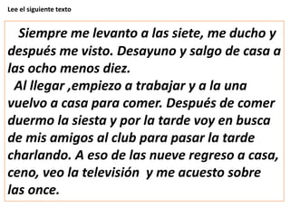 Lee el siguiente texto
Siempre me levanto a las siete, me ducho y
después me visto. Desayuno y salgo de casa a
las ocho menos diez.
Al llegar ,empiezo a trabajar y a la una
vuelvo a casa para comer. Después de comer
duermo la siesta y por la tarde voy en busca
de mis amigos al club para pasar la tarde
charlando. A eso de las nueve regreso a casa,
ceno, veo la televisión y me acuesto sobre
las once.
 