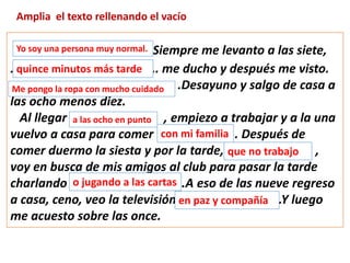 Amplia el texto rellenando el vacío
……………………..Siempre me levanto a las siete,
………………………………………. me ducho y después me visto.
…………………………………………… .Desayuno y salgo de casa a
las ocho menos diez.
Al llegar ……… , empiezo a trabajar y a la una
vuelvo a casa para comer ………………….. . Después de
comer duermo la siesta y por la tarde,……................... ,
voy en busca de mis amigos al club para pasar la tarde
charlando …………………. .A eso de las nueve regreso
a casa, ceno, veo la televisión ……………………… .Y luego
me acuesto sobre las once.
Yo soy una persona muy normal.
quince minutos más tarde
Me pongo la ropa con mucho cuidado
a las ocho en punto
con mi familia
que no trabajo
o jugando a las cartas
en paz y compañía
 