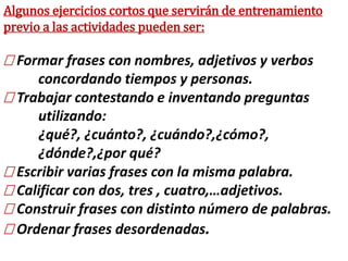 Algunos ejercicios cortos que servirán de entrenamiento
previo a las actividades pueden ser:
Formar frases con nombres, adjetivos y verbos
concordando tiempos y personas.
Trabajar contestando e inventando preguntas
utilizando:
¿qué?, ¿cuánto?, ¿cuándo?,¿cómo?,
¿dónde?,¿por qué?
Escribir varias frases con la misma palabra.
 Calificar con dos, tres , cuatro,…adjetivos.
 Construir frases con distinto número de palabras.
 Ordenar frases desordenadas.
 
