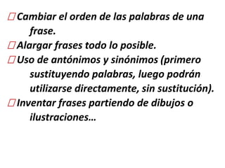 Cambiar el orden de las palabras de una
frase.
Alargar frases todo lo posible.
Uso de antónimos y sinónimos (primero
sustituyendo palabras, luego podrán
utilizarse directamente, sin sustitución).
Inventar frases partiendo de dibujos o
ilustraciones…
 