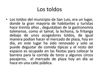 Los toldos
• Los toldos del municipio de San Luis, era un lugar,
donde la gran mayoría de habitantes y turistas
hace treinta años , degustaban de la gastronomía
tolimense, como el tamal, la lechona, la fritanga
debajo de unos acogedores toldos, de igual
manera podían hacer el mercado de plaza, hoy en
día, en este lugar ha sido renovado y solo se
puede degustar de comida típicas y el resto del
espacio es ocupado en las fiestas para colocar la
barrera para la corrida de toros y algunos circos
pasajeros, el mercado de plaza hoy en día se
hace en una calle pública.
 
