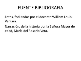 FUENTE BIBLIOGRAFIA
Fotos, facilitadas por el docente William Louis
Vergara.
Narración, de la historia por la Señora Mayor de
edad, María del Rosario Vera.
 