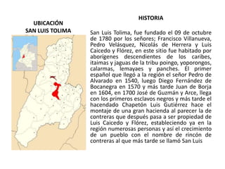 UBICACIÓN
SAN LUIS TOLIMA
HISTORIA
San Luis Tolima, fue fundado el 09 de octubre
de 1780 por los señores; Francisco Villanueva,
Pedro Velásquez, Nicolás de Herrera y Luis
Caicedo y Flórez, en este sitio fue habitado por
aborígenes descendientes de los caribes,
itaimas y jaguas de la tribu poingo, yoporongos,
calarmas, lemayaes y panches. El primer
español que llegó a la región el señor Pedro de
Alvarado en 1540, luego Diego Fernández de
Bocanegra en 1570 y más tarde Juan de Borja
en 1604, en 1700 José de Guzmán y Arce, llega
con los primeros esclavos negros y más tarde el
hacendado Chapetón Luis Gutiérrez hace el
montaje de una gran hacienda al parecer la de
contreras que después pasa a ser propiedad de
Luis Caicedo y Flórez, estableciendo ya en la
región numerosas personas y así el crecimiento
de un pueblo con el nombre de rincón de
contreras al que más tarde se llamó San Luis
 